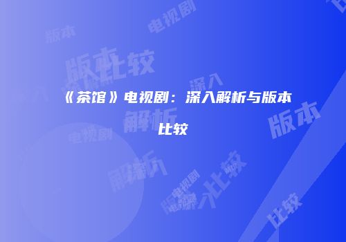《茶馆》电视剧：深入解析与版本比较