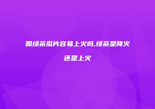 喝绿茶瓜片容易上火吗,绿茶是降火还是上火