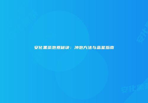 安化黑茶泡煮秘诀：冲泡方法与品鉴指南