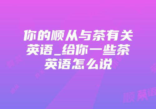 你的顺从与茶有关英语_给你一些茶英语怎么说