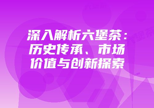 深入解析六堡茶：历史传承、市场价值与创新探索