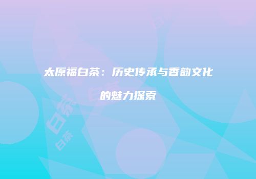 太原福白茶：历史传承与香韵文化的魅力探索