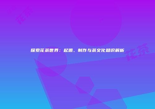 探索花茶世界：起源、制作与茶文化知识解析