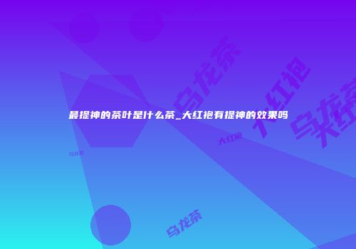 最提神的茶叶是什么茶_大红袍有提神的效果吗