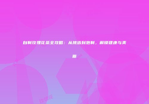 自制玫瑰花茶全攻略：从挑选到泡制，解锁健康与美丽