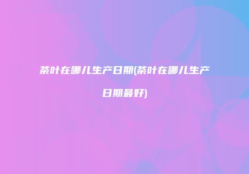 茶叶在哪儿生产日期(茶叶在哪儿生产日期最好)