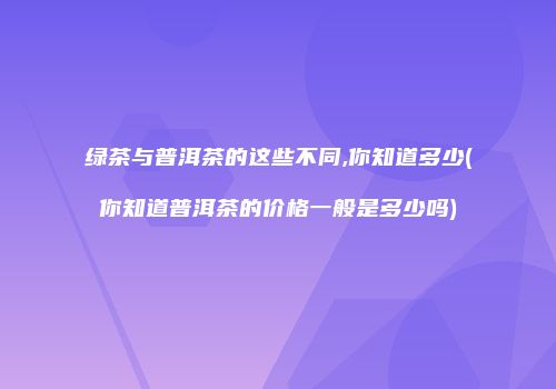 绿茶与普洱茶的这些不同,你知道多少(你知道普洱茶的价格一般是多少吗)