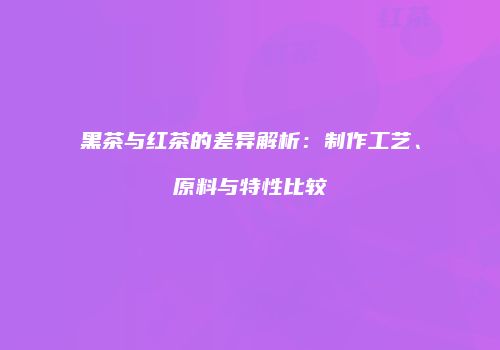 黑茶与红茶的差异解析：制作工艺、原料与特性比较