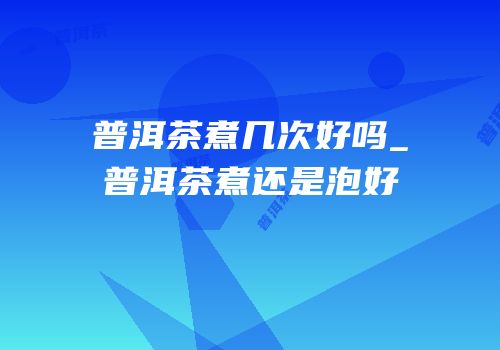 普洱茶煮几次好吗_普洱茶煮还是泡好