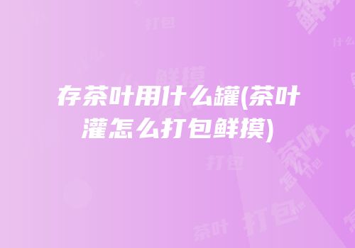 存茶叶用什么罐(茶叶灌怎么打包鲜摸)