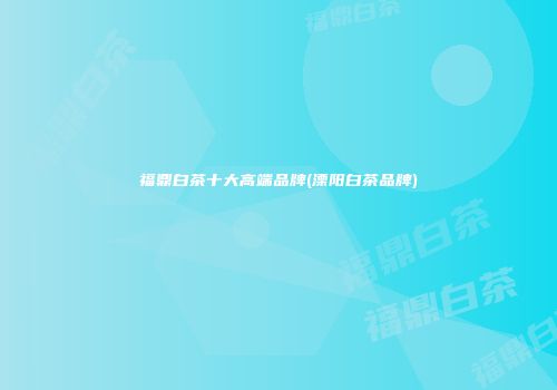 福鼎白茶十大高端品牌(溧阳白茶品牌)