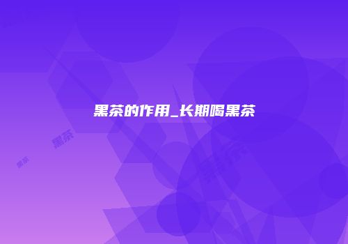 黑茶的作用_长期喝黑茶