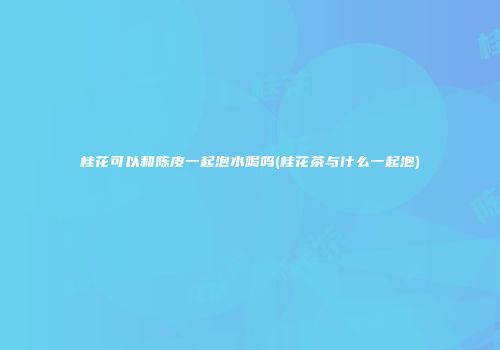 桂花可以和陈皮一起泡水喝吗(桂花茶与什么一起泡)