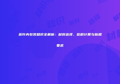 茶叶内包装知识全解析：材料选择、容积计算与新规要求