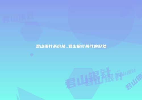 君山银针茶价格_君山银针茶叶的好处