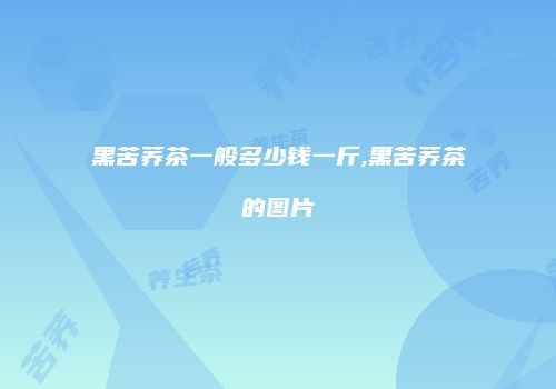 黑苦荞茶一般多少钱一斤,黑苦荞茶的图片