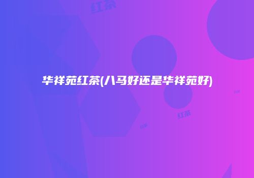 华祥苑红茶(八马好还是华祥苑好)