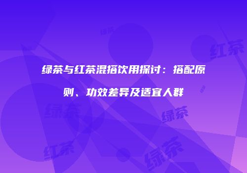 绿茶与红茶混搭饮用探讨：搭配原则、功效差异及适宜人群