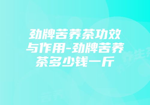 劲牌苦荞茶功效与作用-劲牌苦荞茶多少钱一斤