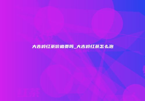 大吉岭红茶价格贵吗_大吉岭红茶怎么泡