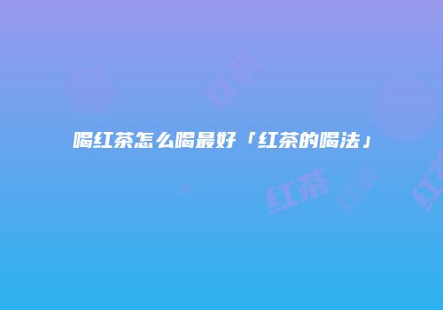 喝红茶怎么喝最好「红茶的喝法」
