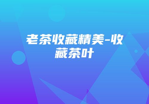 老茶收藏精美-收藏茶叶