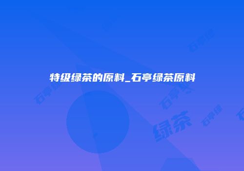 特级绿茶的原料_石亭绿茶原料