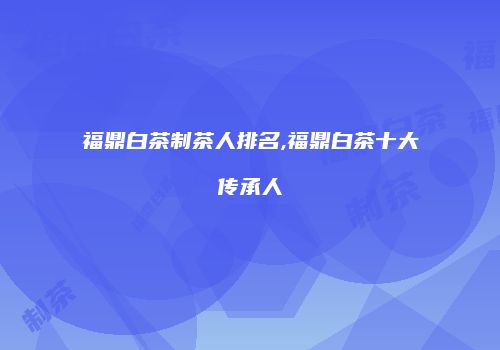 福鼎白茶制茶人排名,福鼎白茶十大传承人