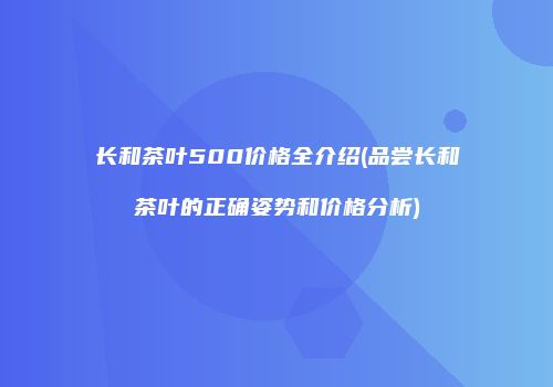 长和茶叶500价格全介绍(品尝长和茶叶的正确姿势和价格分析)