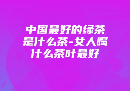 中国最好的绿茶是什么茶-女人喝什么茶叶最好