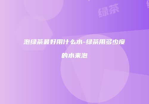 泡绿茶最好用什么水-绿茶用多少度的水来泡