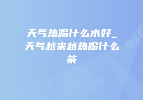 天气热喝什么水好_天气越来越热喝什么茶