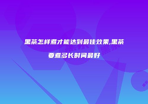 黑茶怎样煮才能达到最佳效果,黑茶要煮多长时间最好