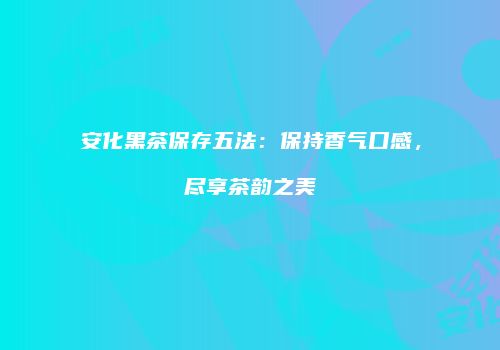 安化黑茶保存五法：保持香气口感，尽享茶韵之美