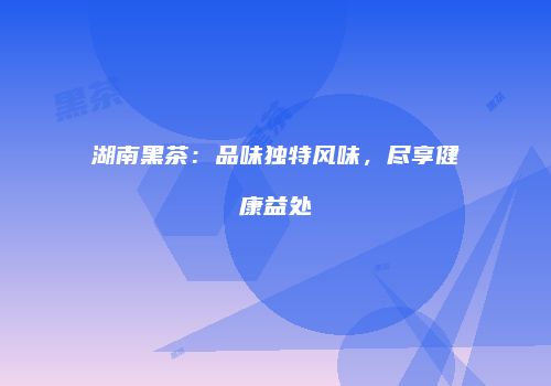 湖南黑茶：品味独特风味，尽享健康益处