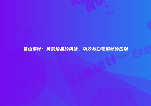 君山银针：黄茶珍品的风味、功效与白毫银针的区别
