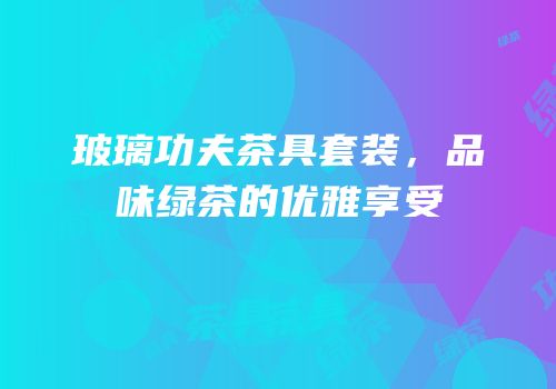 玻璃功夫茶具套装，品味绿茶的优雅享受
