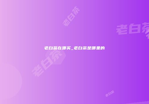 老白茶在哪买_老白茶是哪里的