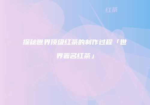探秘世界顶级红茶的制作过程「世界著名红茶」