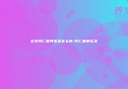 北京同仁堂养生茶怎么样-同仁堂的花茶