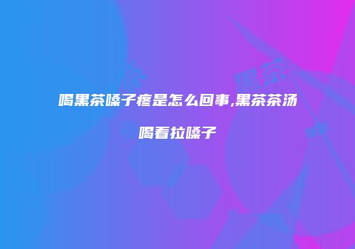 喝黑茶嗓子疼是怎么回事,黑茶茶汤喝着拉嗓子