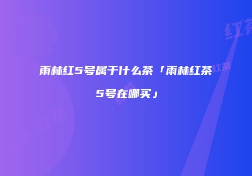 雨林红5号属于什么茶「雨林红茶5号在哪买」