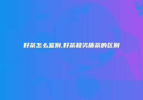好茶怎么鉴别,好茶和劣质茶的区别