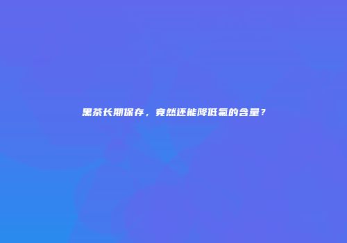 黑茶长期保存，竟然还能降低氟的含量？