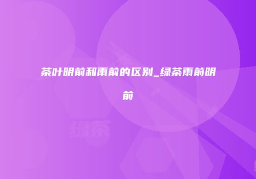 茶叶明前和雨前的区别_绿茶雨前明前