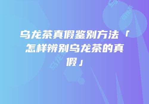 乌龙茶真假鉴别方法「怎样辨别乌龙茶的真假」
