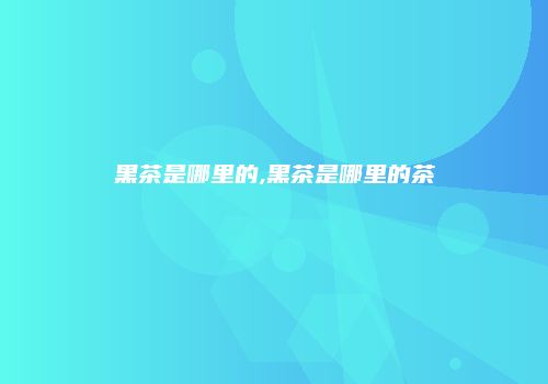 黑茶是哪里的,黑茶是哪里的茶