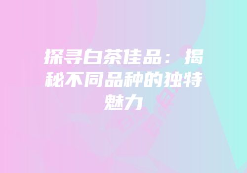 探寻白茶佳品：揭秘不同品种的独特魅力