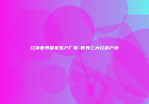 红茶世界国家生产厂家-世界三大红茶产地