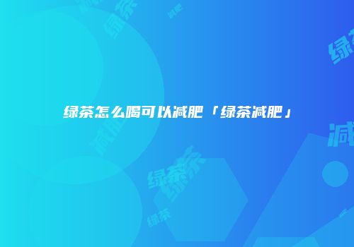 绿茶怎么喝可以减肥「绿茶减肥」